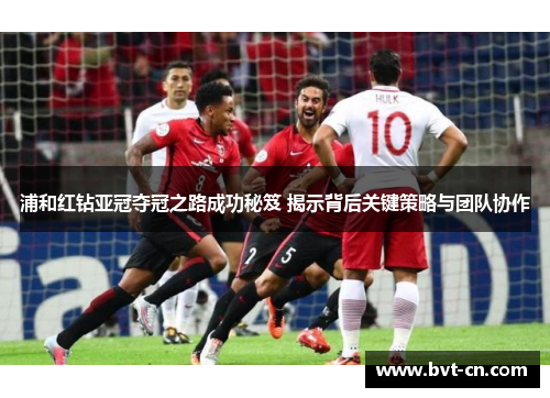 浦和红钻亚冠夺冠之路成功秘笈 揭示背后关键策略与团队协作 浦和红钻亚冠夺冠之路成功秘笈 揭示背后关键策略与团队协作