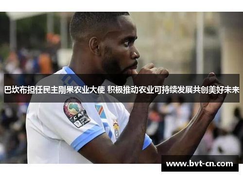 巴坎布担任民主刚果农业大使 积极推动农业可持续发展共创美好未来