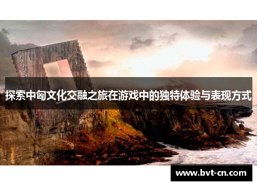 探索中匈文化交融之旅在游戏中的独特体验与表现方式 探索中匈文化交融之旅在游戏中的独特体验与表现方式