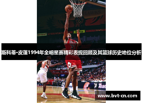 斯科蒂·皮蓬1994年全明星赛精彩表现回顾及其篮球历史地位分析 斯科蒂·皮蓬1994年全明星赛精彩表现回顾及其篮球历史地位分析