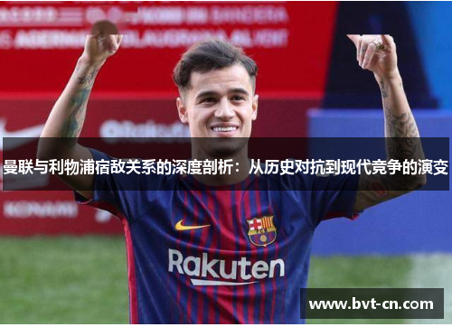 曼联与利物浦宿敌关系的深度剖析：从历史对抗到现代竞争的演变