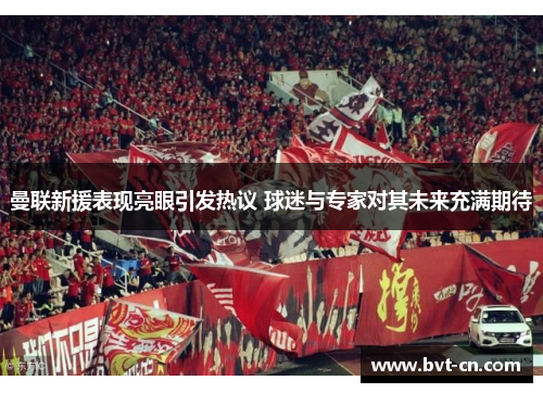 曼联新援表现亮眼引发热议 球迷与专家对其未来充满期待