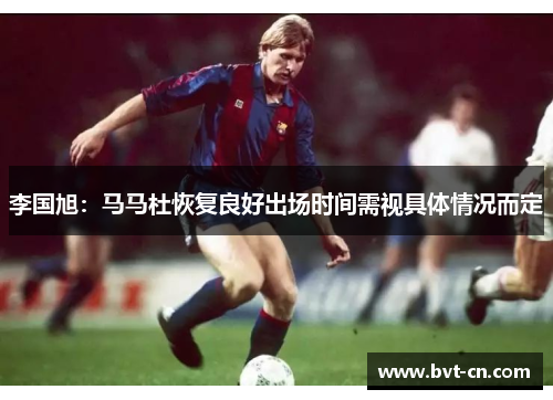 李国旭:马马杜恢复良好出场时间需视具体情况而定 李国旭:马马杜恢复良好出场时间需视具体情况而定
