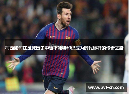 梅西如何在足球历史中留下独特印记成为时代标杆的传奇之路