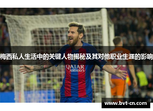 梅西私人生活中的关键人物揭秘及其对他职业生涯的影响 梅西私人生活中的关键人物揭秘及其对他职业生涯的影响
