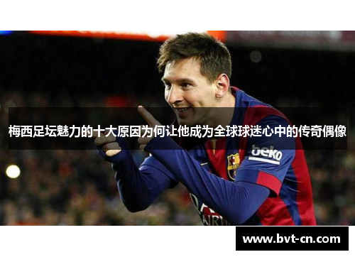 梅西足坛魅力的十大原因为何让他成为全球球迷心中的传奇偶像 梅西足坛魅力的十大原因为何让他成为全球球迷心中的传奇偶像