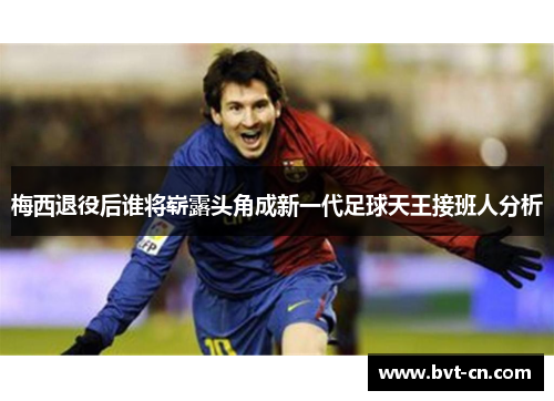 梅西退役后谁将崭露头角成新一代足球天王接班人分析 梅西退役后谁将崭露头角成新一代足球天王接班人分析